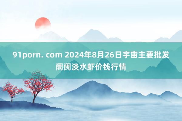 91porn. com 2024年8月26日宇宙主要批发阛阓淡水虾价钱行情