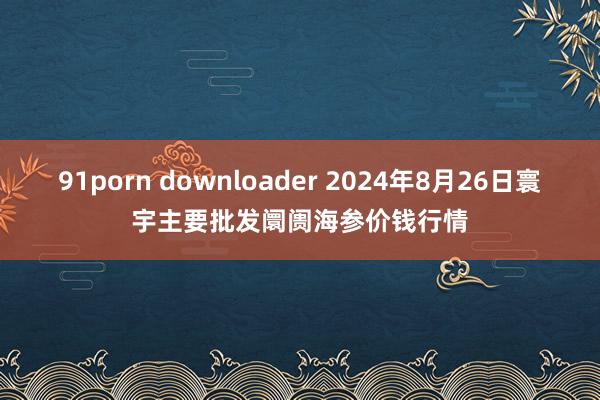 91porn downloader 2024年8月26日寰宇主要批发阛阓海参价钱行情