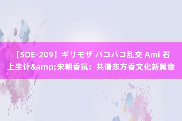 【SOE-209】ギリモザ バコバコ乱交 Ami 石上生计&宋朝香氛：共谱东方香文化新篇章