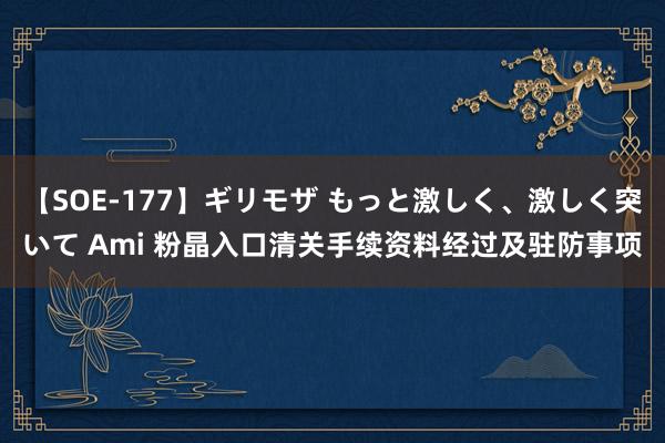 【SOE-177】ギリモザ もっと激しく、激しく突いて Ami 粉晶入口清关手续资料经过及驻防事项