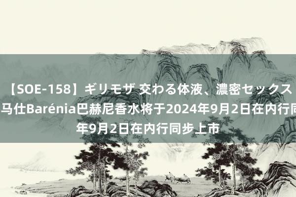 【SOE-158】ギリモザ 交わる体液、濃密セックス Ami 爱马仕Barénia巴赫尼香水将于2024年9月2日在内行同步上市