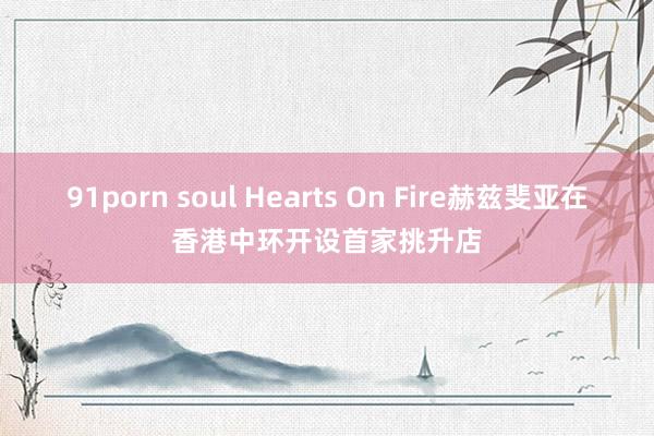 91porn soul Hearts On Fire赫兹斐亚在香港中环开设首家挑升店