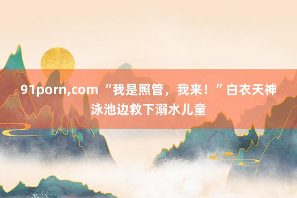 91porn，com “我是照管，我来！”白衣天神泳池边救下溺水儿童