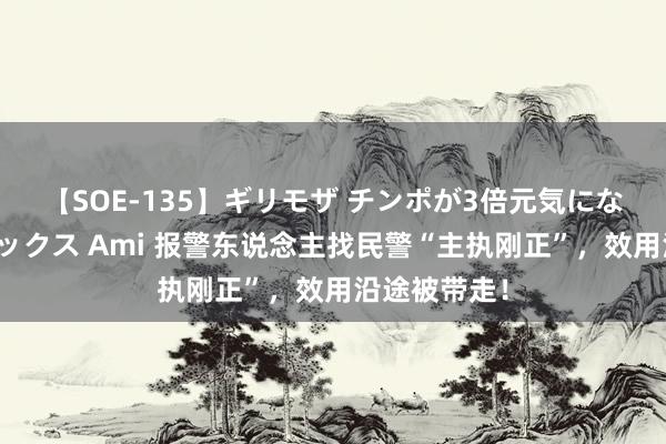 【SOE-135】ギリモザ チンポが3倍元気になる励ましセックス Ami 报警东说念主找民警“主执刚正”，效用沿途被带走！