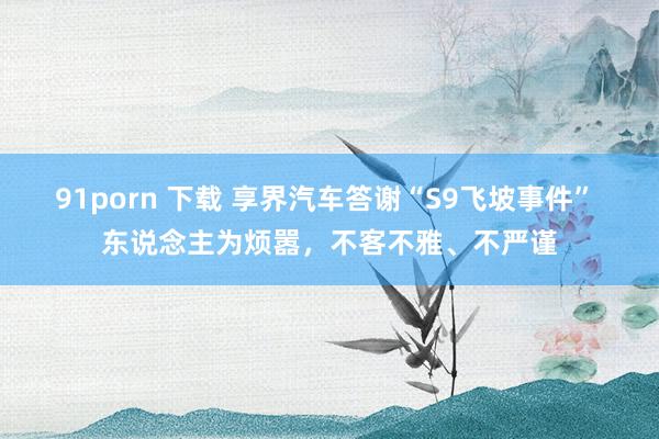 91porn 下载 享界汽车答谢“S9飞坡事件” 东说念主为烦嚣，不客不雅、不严谨