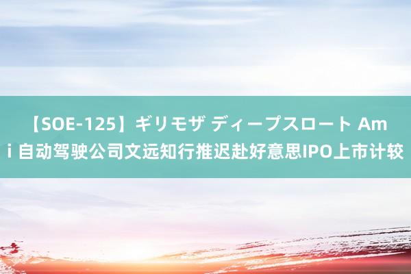 【SOE-125】ギリモザ ディープスロート Ami 自动驾驶公司文远知行推迟赴好意思IPO上市计较