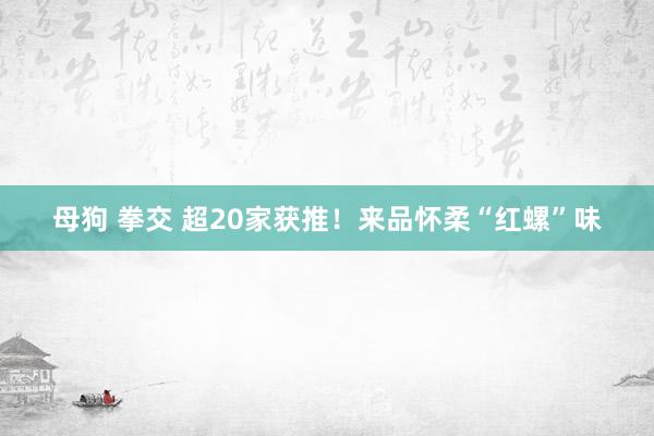 母狗 拳交 超20家获推！来品怀柔“红螺”味