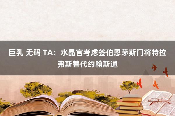 巨乳 无码 TA：水晶宫考虑签伯恩茅斯门将特拉弗斯替代约翰斯通