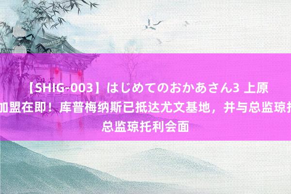 【SHIG-003】はじめてのおかあさん3 上原さゆり 加盟在即！库普梅纳斯已抵达尤文基地，并与总监琼托利会面