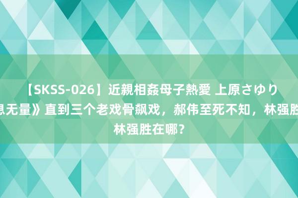 【SKSS-026】近親相姦母子熱愛 上原さゆり 《出息无量》直到三个老戏骨飙戏，郝伟至死不知，林强胜在哪？