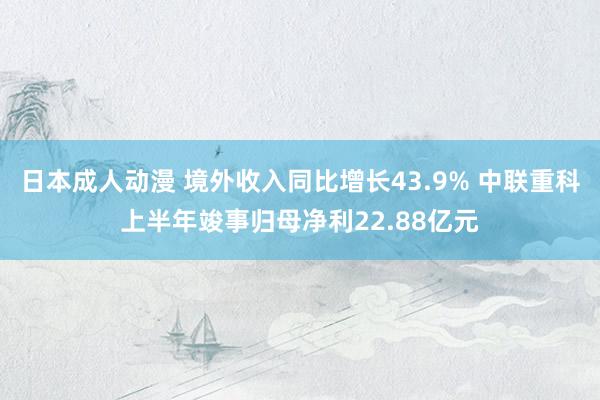 日本成人动漫 境外收入同比增长43.9% 中联重科上半年竣事归母净利22.88亿元