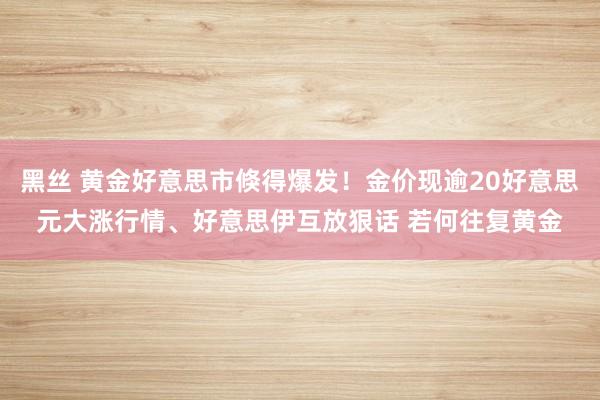 黑丝 黄金好意思市倏得爆发！金价现逾20好意思元大涨行情、好意思伊互放狠话 若何往复黄金