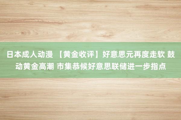 日本成人动漫 【黄金收评】好意思元再度走软 鼓动黄金高潮 市集恭候好意思联储进一步指点