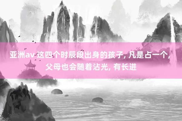 亚洲av 这四个时辰段出身的孩子, 凡是占一个, 父母也会随