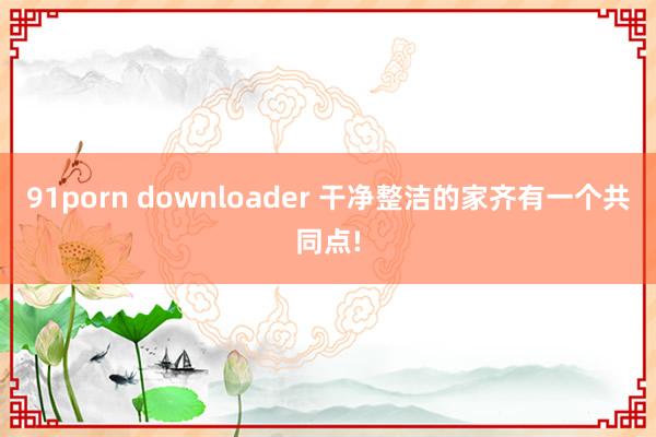 91porn downloader 干净整洁的家齐有一个共同点!