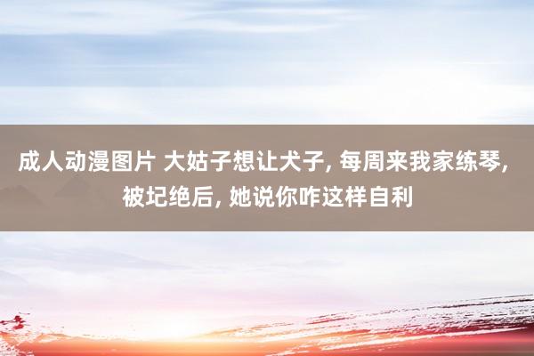 成人动漫图片 大姑子想让犬子， 每周来我家练琴， 被圮绝后， 她说你咋这样自利