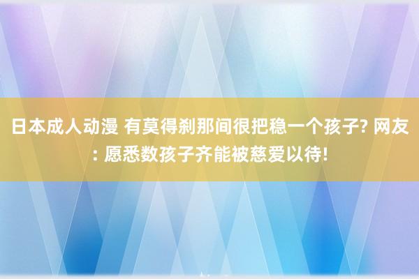 日本成人动漫 有莫得刹那间很把稳一个孩子? 网友: 愿悉数孩子齐能被慈爱以待!