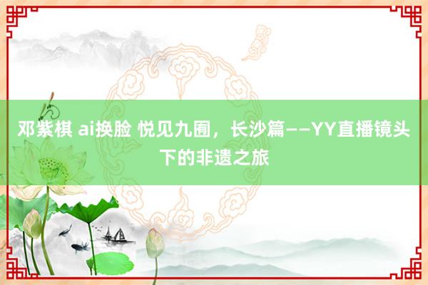 邓紫棋 ai换脸 悦见九囿，长沙篇——YY直播镜头下的非遗之旅