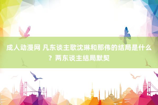 成人动漫网 凡东谈主歌沈琳和那伟的结局是什么？两东谈主结局默契