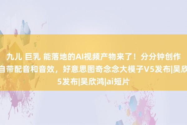 九儿 巨乳 能落地的AI视频产物来了！分分钟创作AI短片，自带配音和音效，好意思图奇念念大模子V5发布|吴欣鸿|ai短片