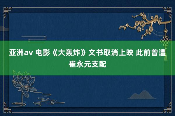 亚洲av 电影《大轰炸》文书取消上映 此前曾遭崔永元支配