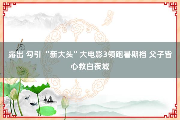 露出 勾引 “新大头”大电影3领跑暑期档 父子皆心救白夜城