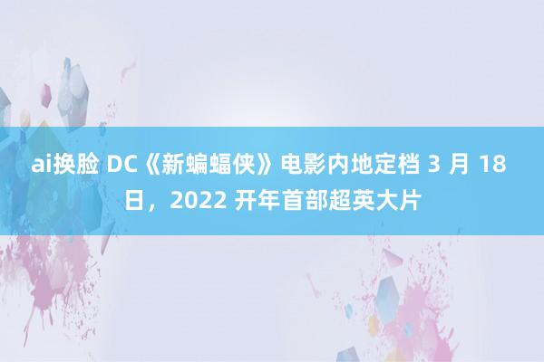 ai换脸 DC《新蝙蝠侠》电影内地定档 3 月 18 日，2022 开年首部超英大片