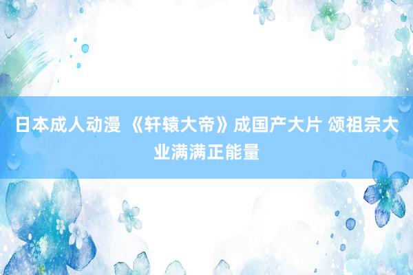 日本成人动漫 《轩辕大帝》成国产大片 颂祖宗大业满满正能量