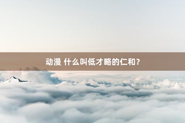 动漫 什么叫低才略的仁和？