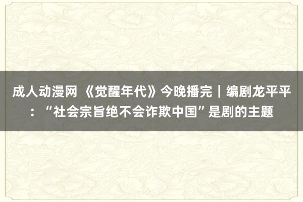 成人动漫网 《觉醒年代》今晚播完｜编剧龙平平：“社会宗旨绝不会诈欺中国”是剧的主题