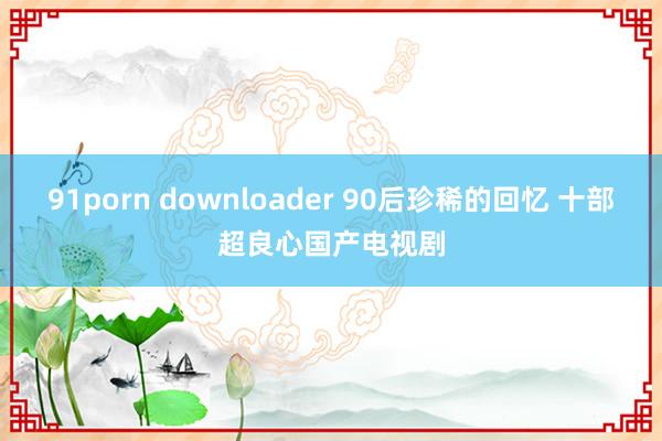 91porn downloader 90后珍稀的回忆 十部超良心国产电视剧