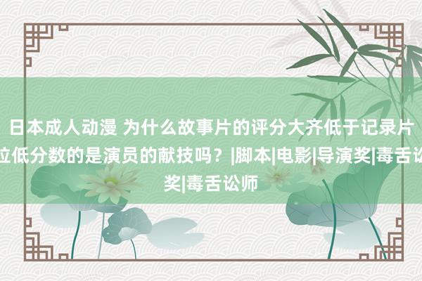 日本成人动漫 为什么故事片的评分大齐低于记录片？拉低分数的是演员的献技吗？|脚本|电影|导演奖|毒舌讼师