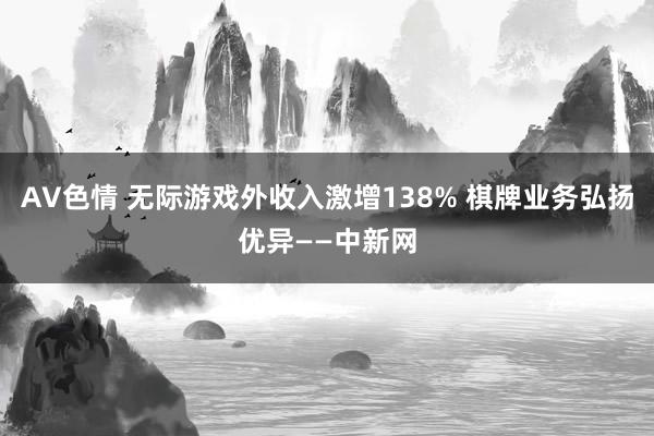 AV色情 无际游戏外收入激增138% 棋牌业务弘扬优异——中新网