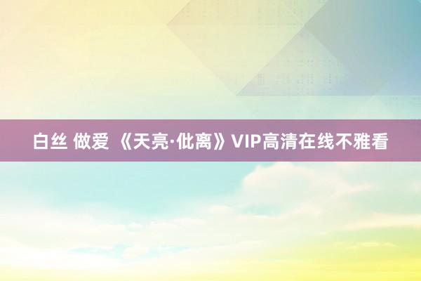 白丝 做爱 《天亮·仳离》VIP高清在线不雅看