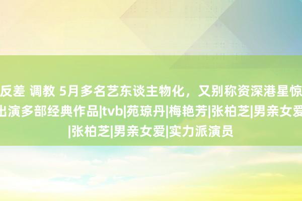 反差 调教 5月多名艺东谈主物化，又别称资深港星惊传毕命，曾出演多部经典作品|tvb|苑琼丹|梅艳芳|张柏芝|男亲女爱|实力派演员