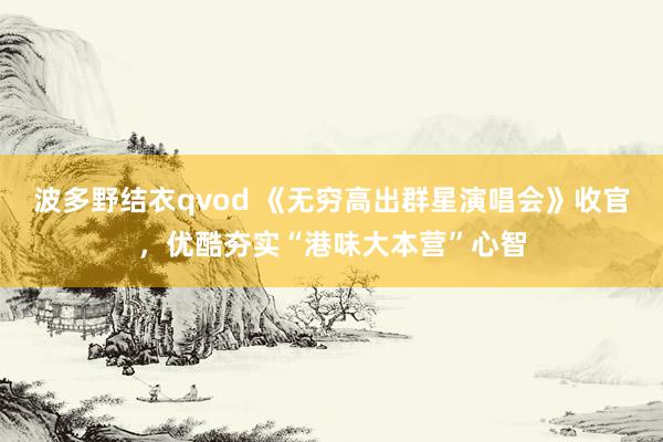 波多野结衣qvod 《无穷高出群星演唱会》收官，优酷夯实“港味大本营”心智