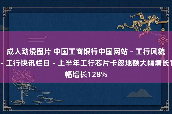 成人动漫图片 中国工商银行中国网站－工行风貌频谈－工行快讯栏目－上半年工行芯片卡忽地额大幅增长128%