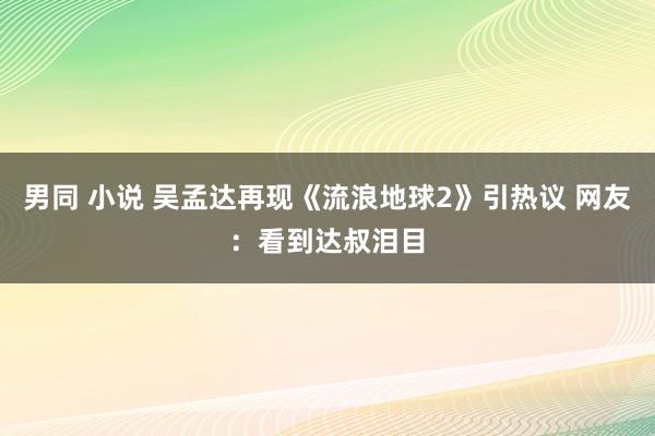 男同 小说 吴孟达再现《流浪地球2》引热议 网友：看到达叔泪目