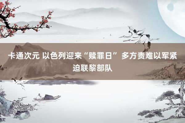 卡通次元 以色列迎来“赎罪日” 多方责难以军紧迫联黎部队