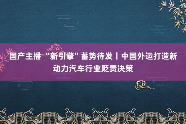 国产主播 “新引擎”蓄势待发丨中国外运打造新动力汽车行业贬责