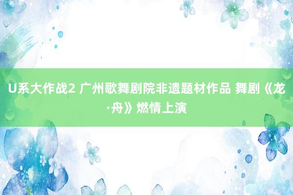 U系大作战2 广州歌舞剧院非遗题材作品 舞剧《龙·舟》燃情上