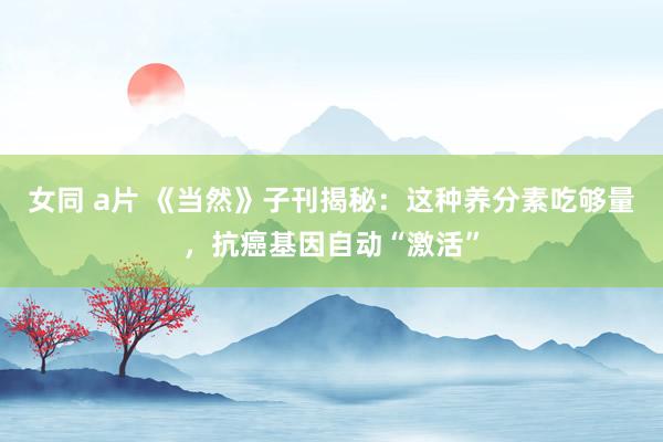 女同 a片 《当然》子刊揭秘：这种养分素吃够量，抗癌基因自动