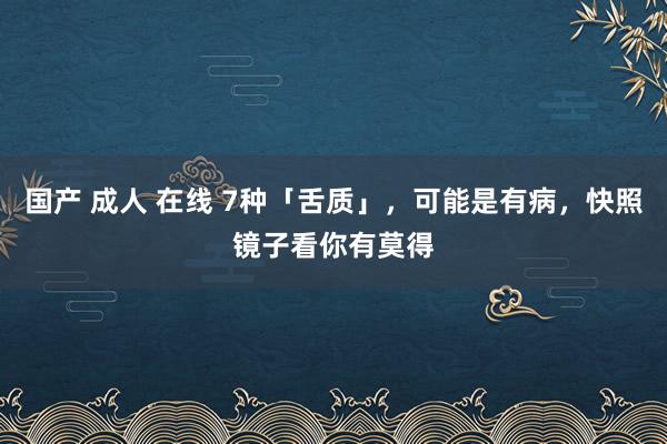 国产 成人 在线 7种「舌质」，可能是有病，快照镜子看你有莫